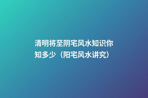 清明将至阴宅风水知识你知多少（阳宅风水讲究）