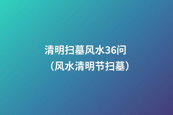 清明扫墓风水36问（风水清明节扫墓）