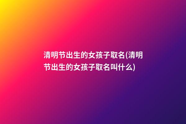 清明节出生的女孩子取名(清明节出生的女孩子取名叫什么)