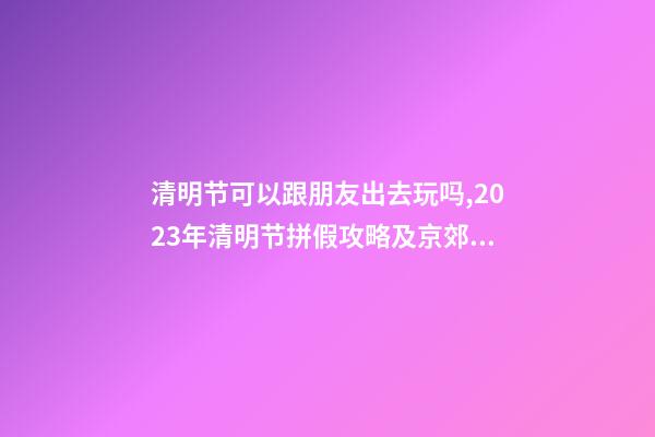 清明节可以跟朋友出去玩吗,2023年清明节拼假攻略及京郊游玩去处-第1张-观点-玄机派