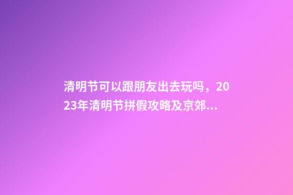 清明节可以跟朋友出去玩吗，2023年清明节拼假攻略及京郊游玩去处-第1张-观点-玄机派