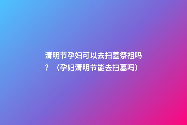 清明节孕妇可以去扫墓祭祖吗？（孕妇清明节能去扫墓吗）