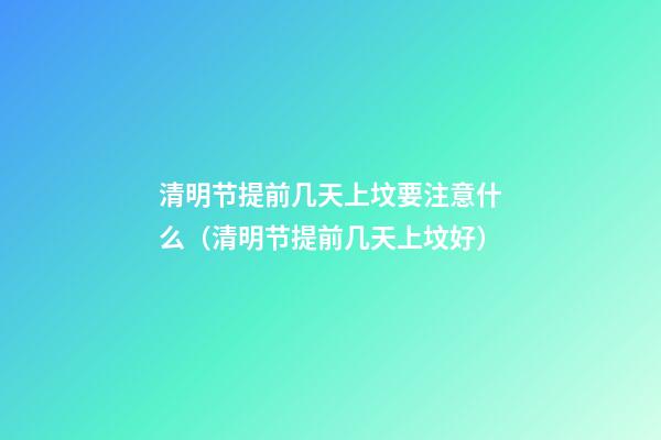 清明节提前几天上坟要注意什么（清明节提前几天上坟好）