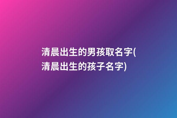 清晨出生的男孩取名字(清晨出生的孩子名字)