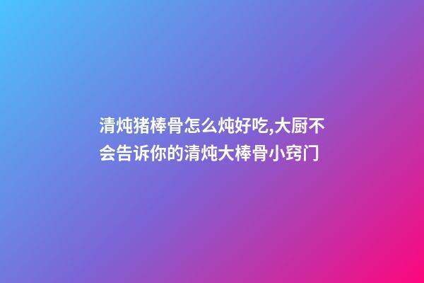 清炖猪棒骨怎么炖好吃,大厨不会告诉你的清炖大棒骨小窍门-第1张-观点-玄机派