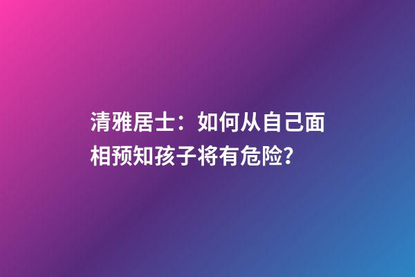 清雅居士：如何从自己面相预知孩子将有危险？