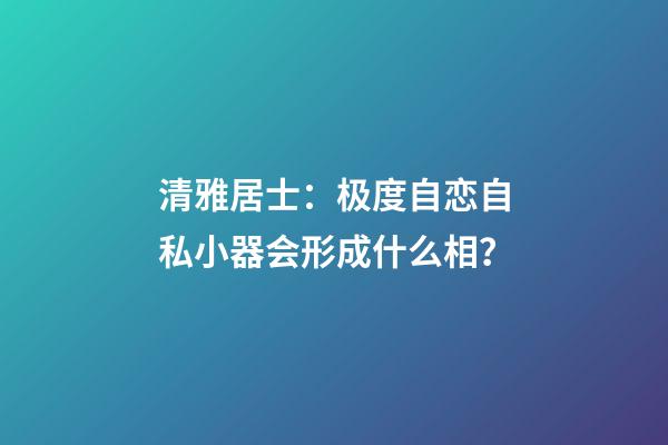 清雅居士：极度自恋自私小器会形成什么相？