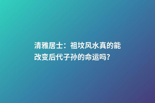 清雅居士：祖坟风水真的能改变后代子孙的命运吗？