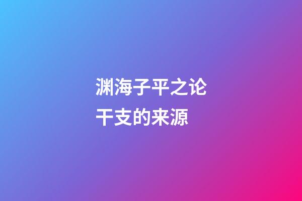 渊海子平之论干支的来源