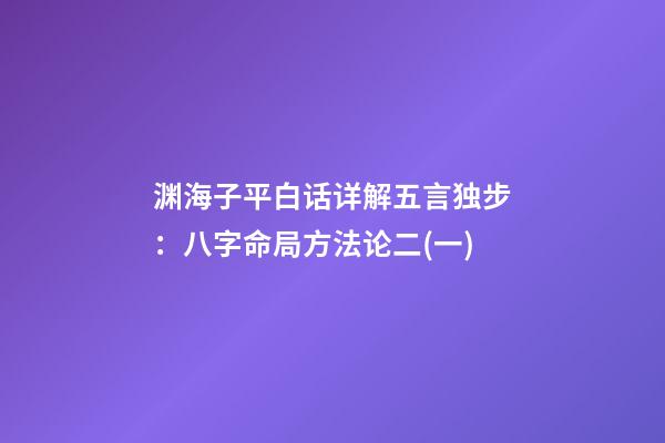 渊海子平白话详解五言独步：八字命局方法论二(一)
