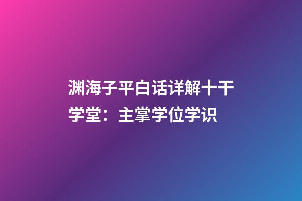 渊海子平白话详解十干学堂：主掌学位学识