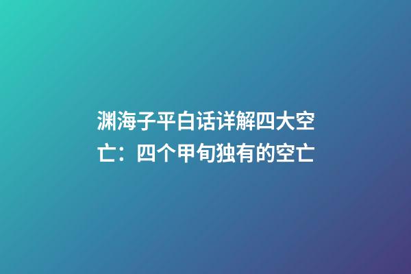 渊海子平白话详解四大空亡：四个甲旬独有的空亡