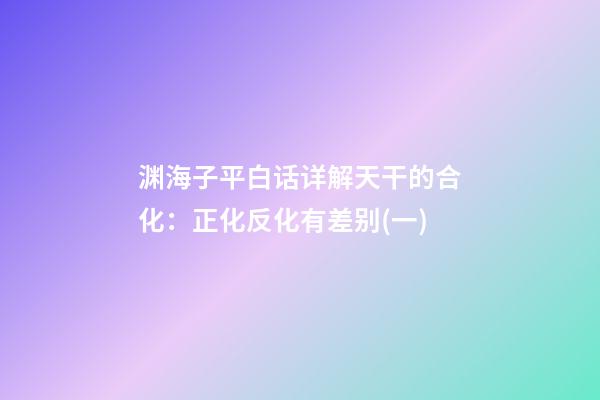 渊海子平白话详解天干的合化：正化反化有差别(一)