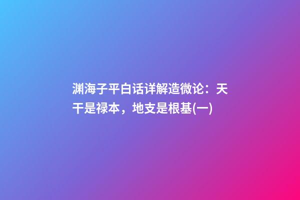 渊海子平白话详解造微论：天干是禄本，地支是根基(一)