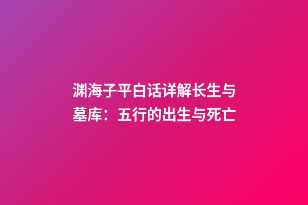 渊海子平白话详解长生与墓库：五行的出生与死亡
