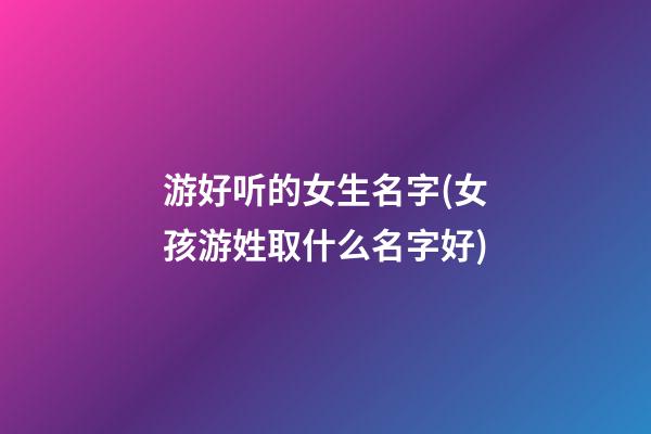 游好听的女生名字(女孩游姓取什么名字好)
