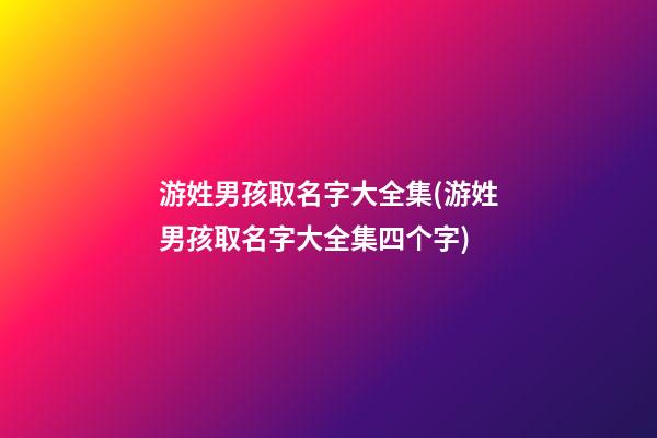 游姓男孩取名字大全集(游姓男孩取名字大全集四个字)