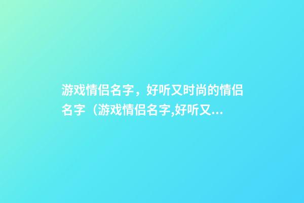 游戏情侣名字，好听又时尚的情侣名字（游戏情侣名字,好听又时尚的情侣名字大全）