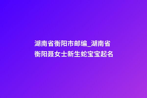 湖南省衡阳市邮编_湖南省衡阳聂女士新生蛇宝宝起名-第1张-公司起名-玄机派