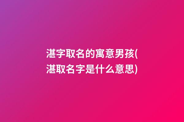 湛字取名的寓意男孩(湛取名字是什么意思)