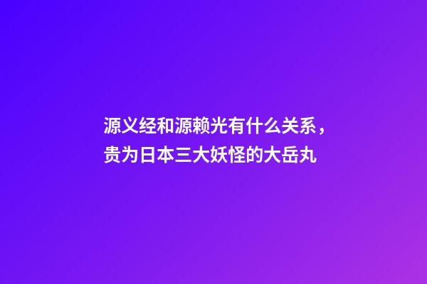 源义经和源赖光有什么关系，贵为日本三大妖怪的大岳丸-第1张-观点-玄机派