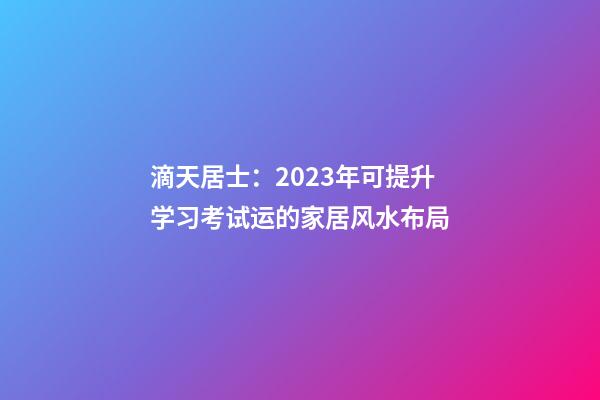 滴天居士：2023年可提升学习考试运的家居风水布局