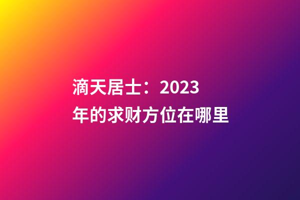 滴天居士：2023年的求财方位在哪里