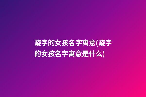 漩字的女孩名字寓意(漩字的女孩名字寓意是什么)