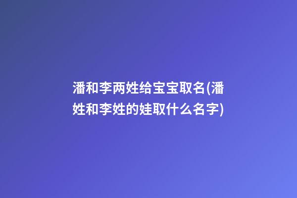 潘和李两姓给宝宝取名(潘姓和李姓的娃取什么名字)