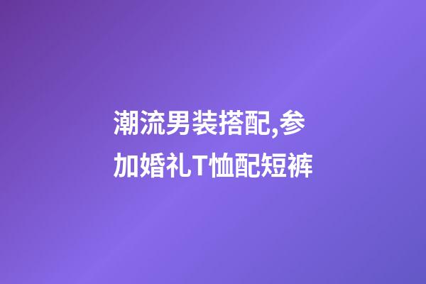 潮流男装搭配,参加婚礼T恤配短裤-第1张-观点-玄机派