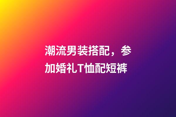 潮流男装搭配，参加婚礼T恤配短裤-第1张-观点-玄机派