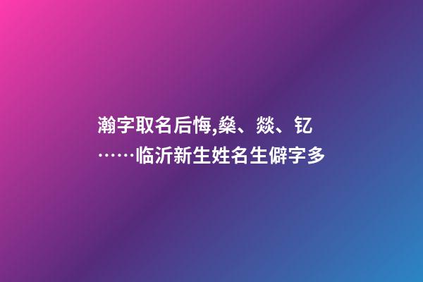瀚字取名后悔,燊、燚、钇……临沂新生姓名生僻字多-第1张-观点-玄机派