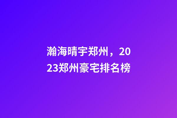 瀚海晴宇郑州，2023郑州豪宅排名榜-第1张-观点-玄机派