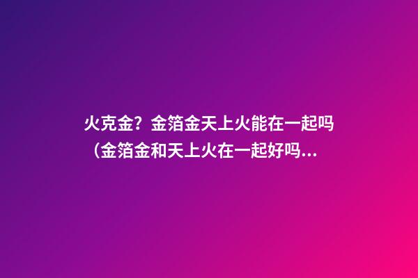 火克金？金箔金天上火能在一起吗（金箔金和天上火在一起好吗）