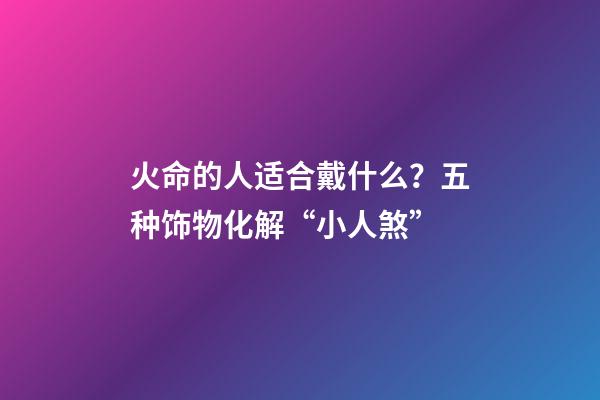 火命的人适合戴什么？五种饰物化解“小人煞”