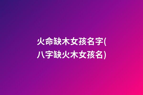 火命缺木女孩名字(八字缺火木女孩名)