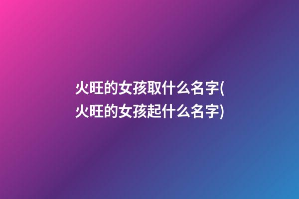 火旺的女孩取什么名字(火旺的女孩起什么名字)