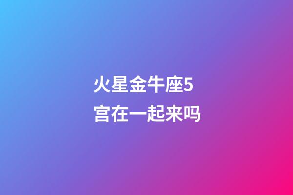 火星金牛座5宫在一起来吗-第1张-星座运势-玄机派