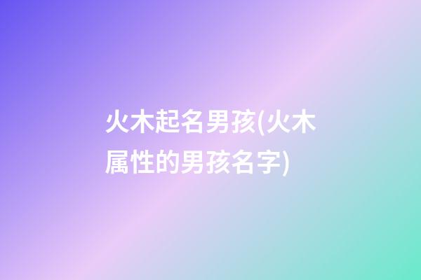 火木起名男孩(火木属性的男孩名字)