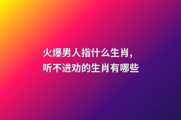 火爆男人指什么生肖,听不进劝的生肖有哪些-第1张-观点-玄机派