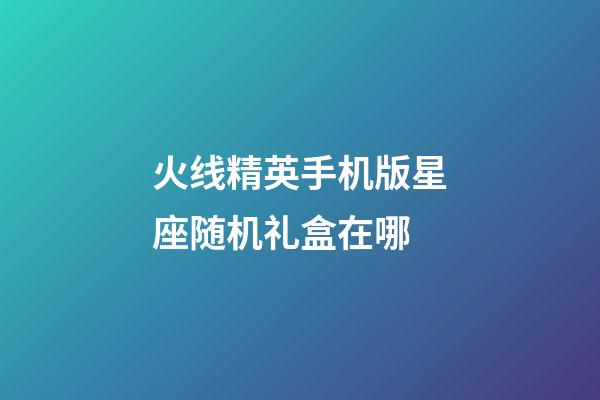 火线精英手机版星座随机礼盒在哪-第1张-星座运势-玄机派