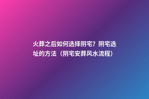 火葬之后如何选择阴宅？阴宅选址的方法（阴宅安葬风水流程）