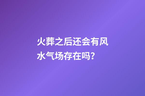 火葬之后还会有风水气场存在吗？