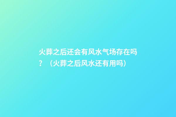 火葬之后还会有风水气场存在吗？（火葬之后风水还有用吗）