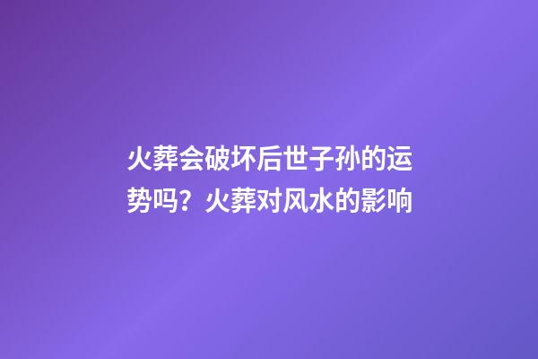 火葬会破坏后世子孙的运势吗？火葬对风水的影响
