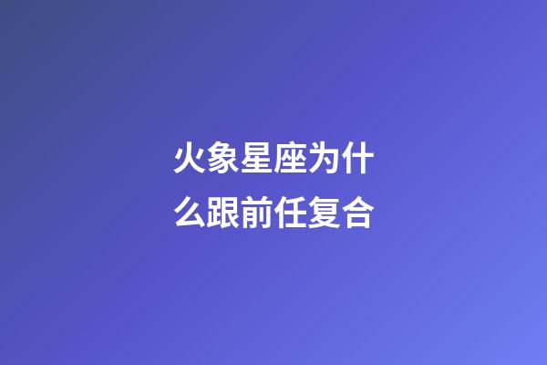 火象星座为什么跟前任复合-第1张-星座运势-玄机派