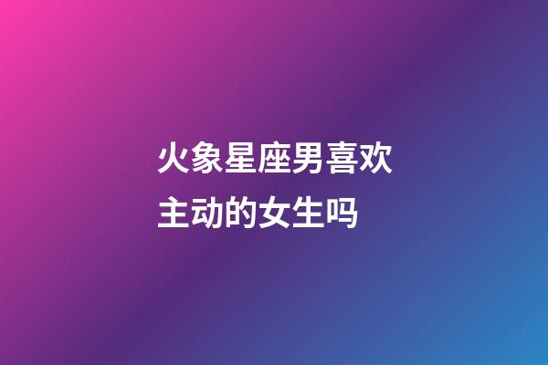 火象星座男喜欢主动的女生吗-第1张-星座运势-玄机派