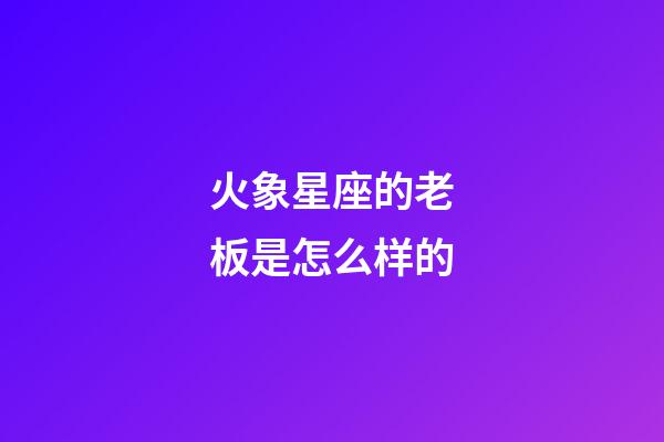 火象星座的老板是怎么样的-第1张-星座运势-玄机派