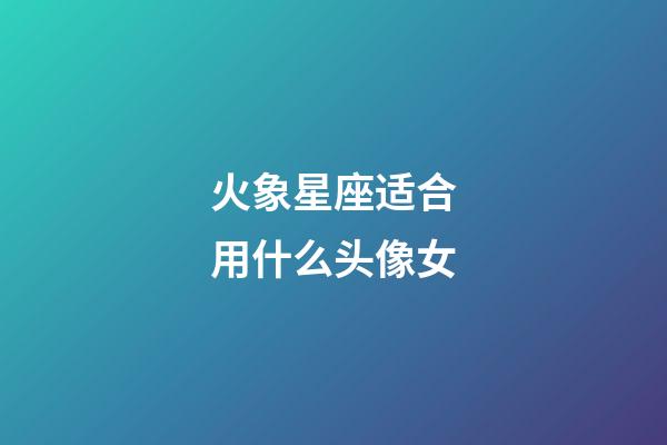 火象星座适合用什么头像女-第1张-星座运势-玄机派