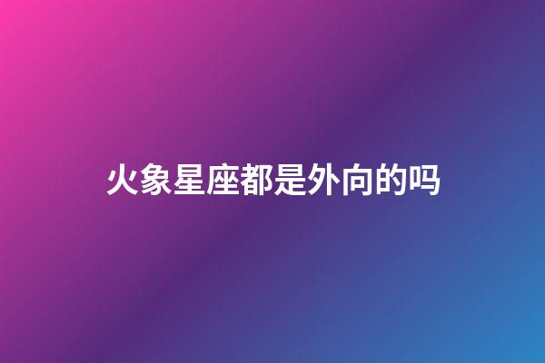 火象星座都是外向的吗-第1张-星座运势-玄机派